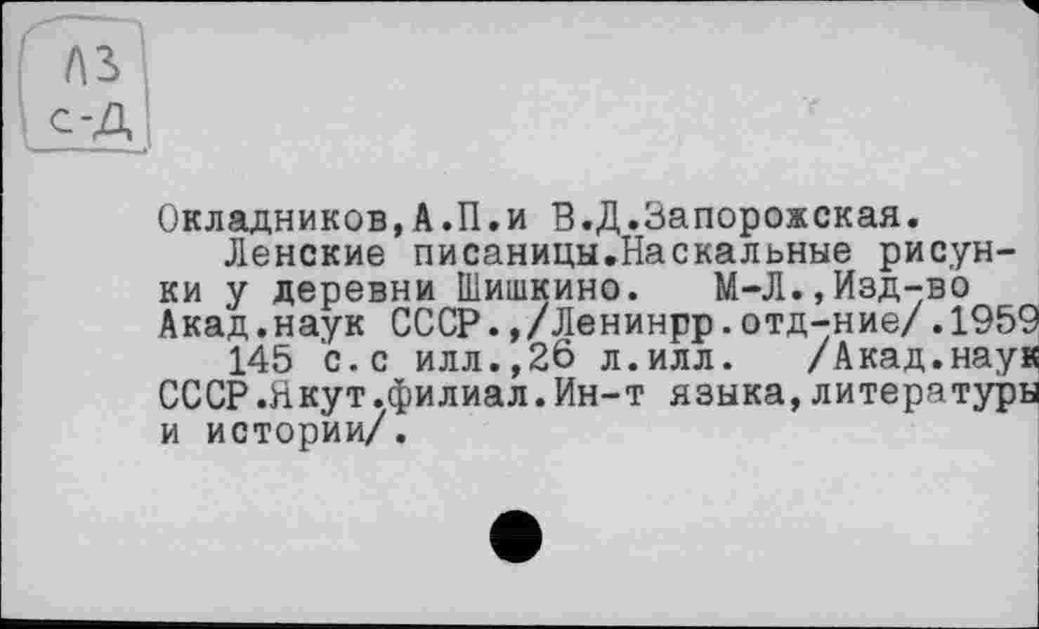 ﻿лз с-A
Окладников,А.П.и В.Д.Запорожская.
Ленские писаницы.Наскальные рисунки у деревни Шишкино. М-Л.,Изд-во Акад.наук СССР.,/Ленинрр.отд-ние/.1959
145 с.с илл.,26 л.илл. /Акад.наук СССР.Якут.филиал.Ин-т языка,литературы и истории/.